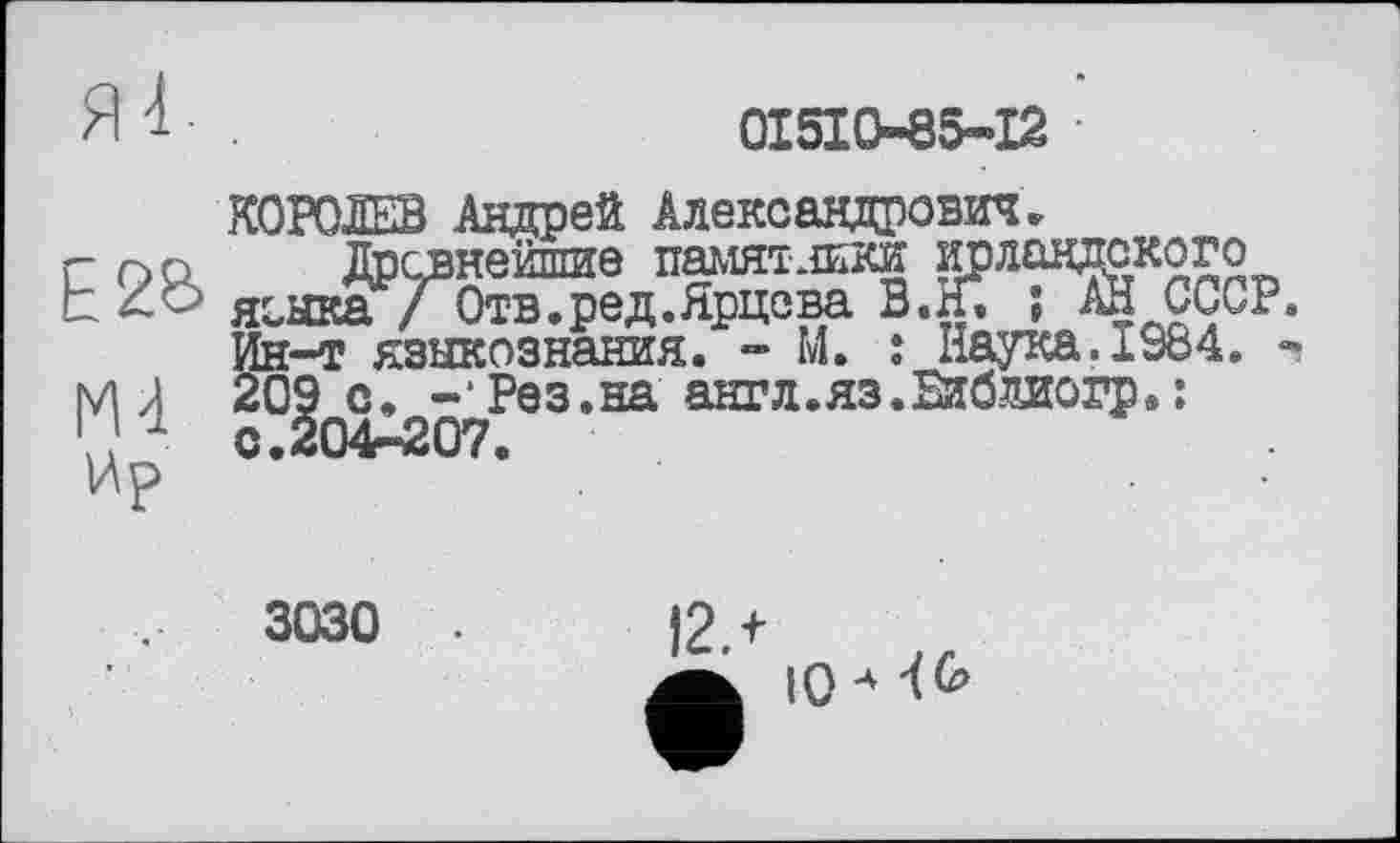 ﻿0I5IO85-I2
Е2б>
М4
Ир
КОРОЛЕВ Андрей Александрович.
Древнейшие намят .тки исландского яеыка / Отв.ред.Ярцева В.И. ; АН СССР. Ин-т языкознания. - М. î Наука.1984. -209 с. -*Рвз.на ант л. яз. Биб диогр. : с.204-207.
3030
I2.+
10 4